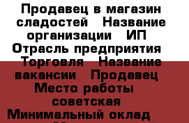 Продавец в магазин сладостей › Название организации ­ ИП › Отрасль предприятия ­ Торговля › Название вакансии ­ Продавец › Место работы ­ 1советская › Минимальный оклад ­ 10 000 › Максимальный оклад ­ 30 000 › Возраст от ­ 18 › Возраст до ­ 50 - Иркутская обл. Работа » Вакансии   . Иркутская обл.